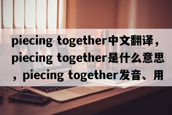 piecing together中文翻譯，piecing together是什么意思，piecing together發(fā)音、用法及例句