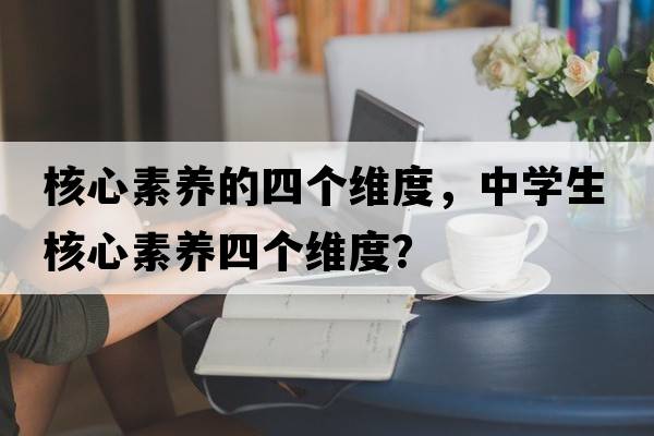 核心素養的四個(gè)維度，中學(xué)生核心素養四個(gè)維度？