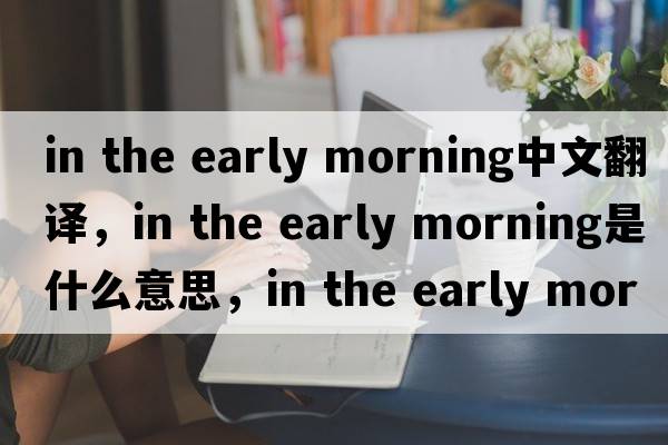 in the early morning中文翻譯，in the early morning是什么意思，in the early morning發(fā)音、用法及例句