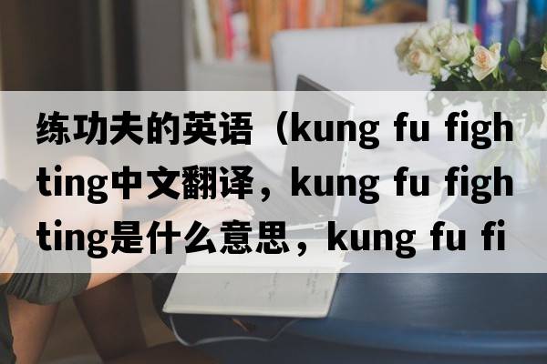 練功夫的英語(yǔ)（kung fu fighting中文翻譯，kung fu fighting是什么意思，kung fu fighting發(fā)音、用法及例句）