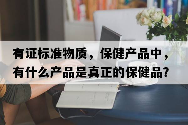 有證標準物質(zhì)，保健產(chǎn)品中，有什么產(chǎn)品是真正的保健品？