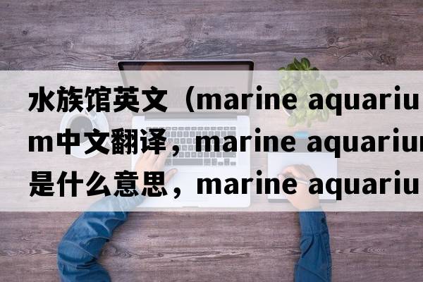 水族館英文（marine aquarium中文翻譯，marine aquarium是什么意思，marine aquarium發(fā)音、用法及例句）