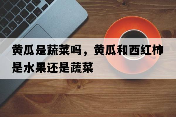 黃瓜是蔬菜嗎，黃瓜和西紅柿是水果還是蔬菜