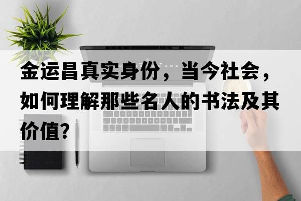 金運昌真實(shí)身份，當今社會(huì )，如何理解那些名人的書(shū)法及其價(jià)值？