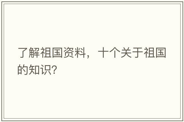 了解祖國資料，十個(gè)關(guān)于祖國的知識？