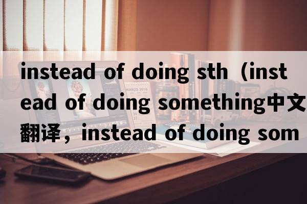 instead of doing sth（instead of doing something中文翻譯，instead of doing something是什么意思，instead of doing