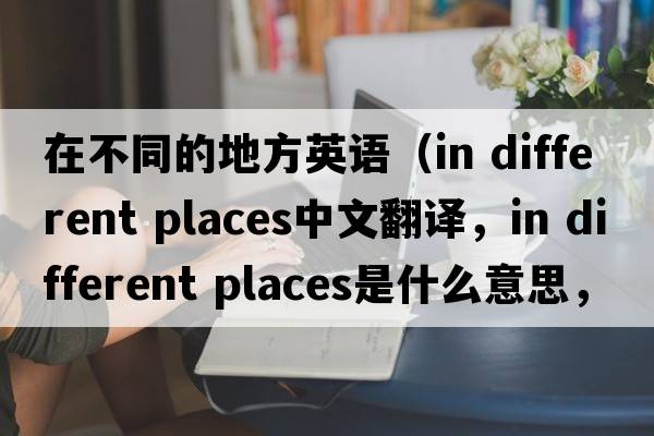 在不同的地方英語(yǔ)（in different places中文翻譯，in different places是什么意思，in different places發(fā)音、用法及例句）