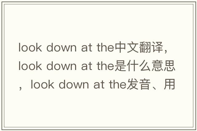 look down at the中文翻譯，look down at the是什么意思，look down at the發(fā)音、用法及例句