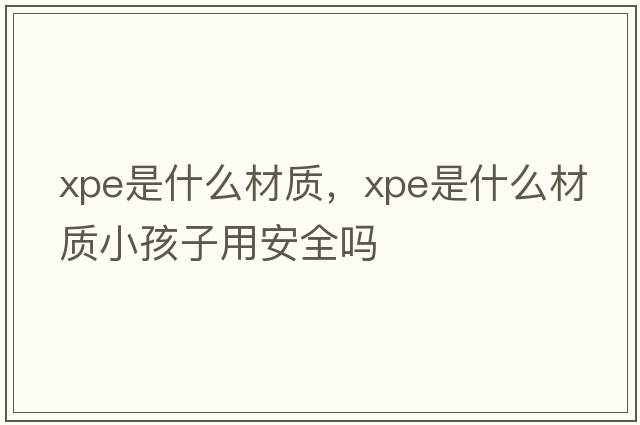 xpe是什么材質(zhì)，xpe是什么材質(zhì)小孩子用安全嗎
