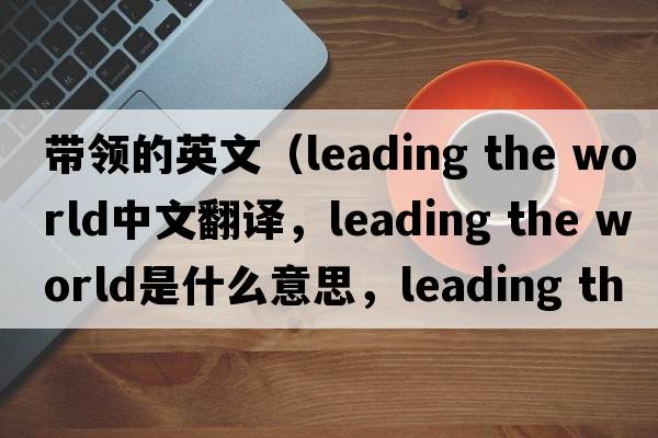 帶領(lǐng)的英文（leading the world中文翻譯，leading the world是什么意思，leading the world發(fā)音、用法及例句）