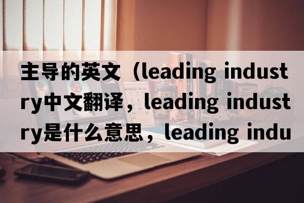 主導的英文（leading industry中文翻譯，leading industry是什么意思，leading industry發(fā)音、用法及例句）