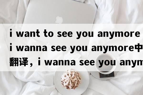 i want to see you anymore（i wanna see you anymore中文翻譯，i wanna see you anymore是什么意思，i wanna see you a