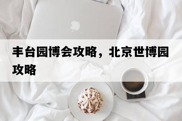 豐臺園博會(huì )攻略，北京世博園攻略