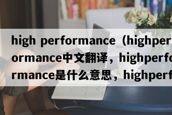 high performance（highperformance中文翻譯，highperformance是什么意思，highperformance發(fā)音、用法及例句）