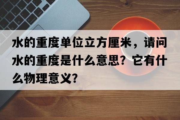 水的重度單位立方厘米，請問(wèn)水的重度是什么意思？它有什么物理意義？