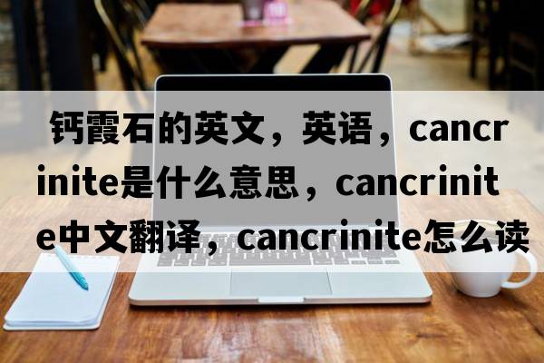  鈣霞石的英文，英語(yǔ)，cancrinite是什么意思，cancrinite中文翻譯，cancrinite怎么讀、發(fā)音、用法及例句