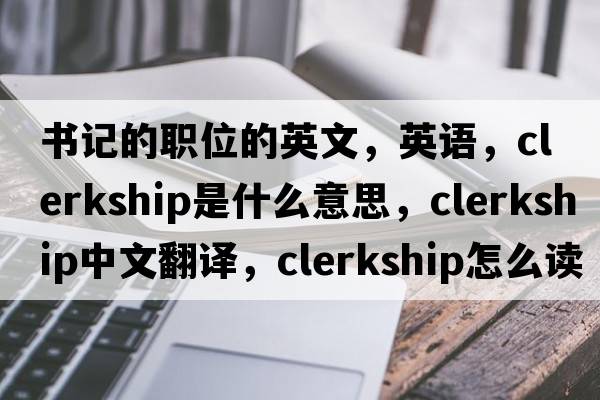 書(shū)記的職位的英文，英語(yǔ)，clerkship是什么意思，clerkship中文翻譯，clerkship怎么讀、發(fā)音、用法及例句