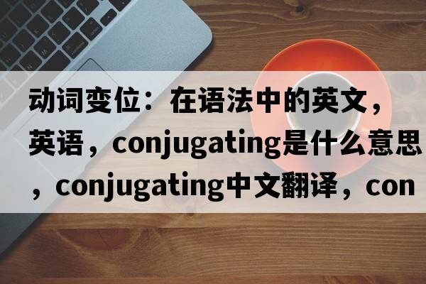 動(dòng)詞變位：在語(yǔ)法中的英文，英語(yǔ)，conjugating是什么意思，conjugating中文翻譯，conjugating怎么讀、發(fā)音、用法及例句