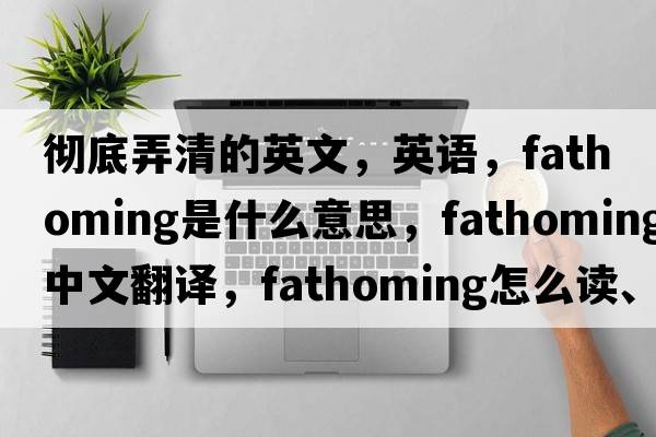 徹底弄清的英文，英語(yǔ)，fathoming是什么意思，fathoming中文翻譯，fathoming怎么讀、發(fā)音、用法及例句
