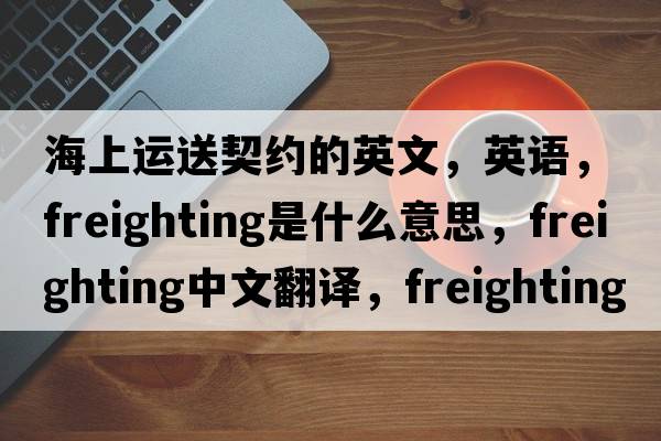 海上運送契約的英文，英語(yǔ)，freighting是什么意思，freighting中文翻譯，freighting怎么讀、發(fā)音、用法及例句