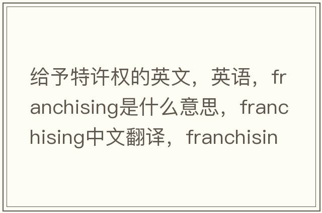 給予特許權的英文，英語(yǔ)，franchising是什么意思，franchising中文翻譯，franchising怎么讀、發(fā)音、用法及例句