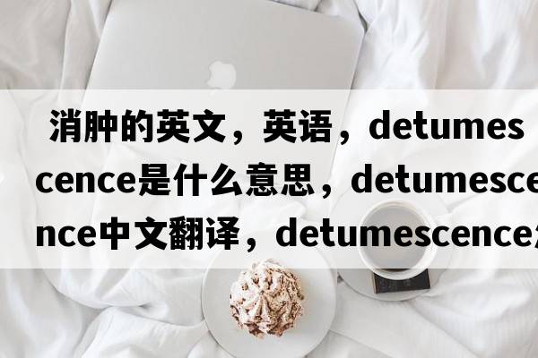  消腫的英文，英語(yǔ)，detumescence是什么意思，detumescence中文翻譯，detumescence怎么讀、發(fā)音、用法及例句