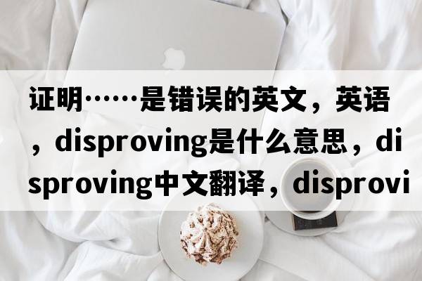 證明……是錯誤的英文，英語(yǔ)，disproving是什么意思，disproving中文翻譯，disproving怎么讀、發(fā)音、用法及例句