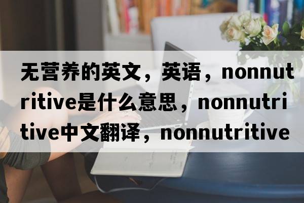 無(wú)營(yíng)養的英文，英語(yǔ)，nonnutritive是什么意思，nonnutritive中文翻譯，nonnutritive怎么讀、發(fā)音、用法及例句