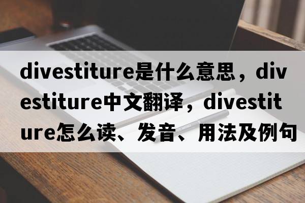 divestiture是什么意思，divestiture中文翻譯，divestiture怎么讀、發(fā)音、用法及例句
