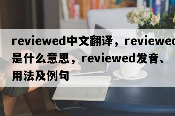 reviewed中文翻譯，reviewed是什么意思，reviewed發(fā)音、用法及例句
