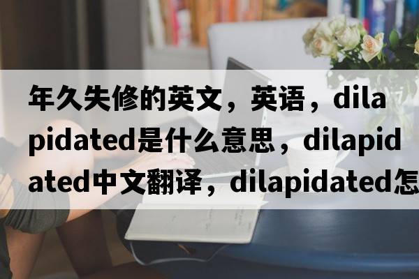 年久失修的英文，英語(yǔ)，dilapidated是什么意思，dilapidated中文翻譯，dilapidated怎么讀、發(fā)音、用法及例句