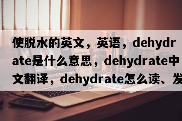 使脫水的英文，英語(yǔ)，dehydrate是什么意思，dehydrate中文翻譯，dehydrate怎么讀、發(fā)音、用法及例句