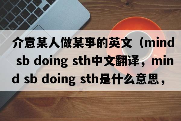 介意某人做某事的英文（mind sb doing sth中文翻譯，mind sb doing sth是什么意思，mind sb doing sth發(fā)音、用法及例句）