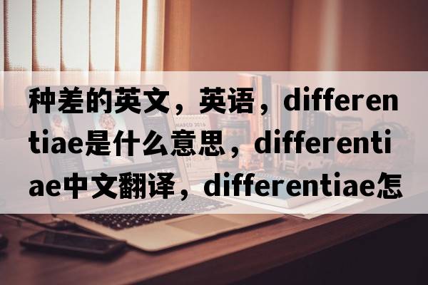 種差的英文，英語(yǔ)，differentiae是什么意思，differentiae中文翻譯，differentiae怎么讀、發(fā)音、用法及例句