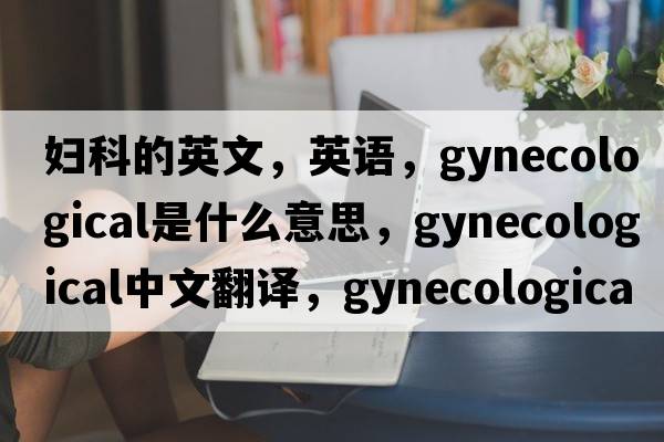婦科的英文，英語(yǔ)，gynecological是什么意思，gynecological中文翻譯，gynecological怎么讀、發(fā)音、用法及例句