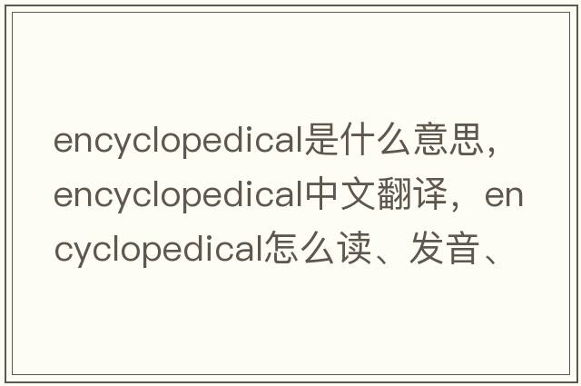 encyclopedical是什么意思，encyclopedical中文翻譯，encyclopedical怎么讀、發(fā)音、用法及例句