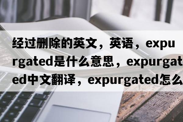 經(jīng)過(guò)刪除的英文，英語(yǔ)，expurgated是什么意思，expurgated中文翻譯，expurgated怎么讀、發(fā)音、用法及例句