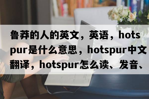 魯莽的人的英文，英語(yǔ)，hotspur是什么意思，hotspur中文翻譯，hotspur怎么讀、發(fā)音、用法及例句
