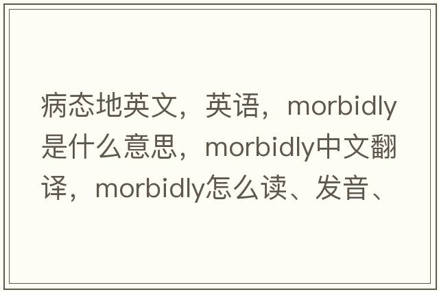 病態(tài)地英文，英語(yǔ)，morbidly是什么意思，morbidly中文翻譯，morbidly怎么讀、發(fā)音、用法及例句
