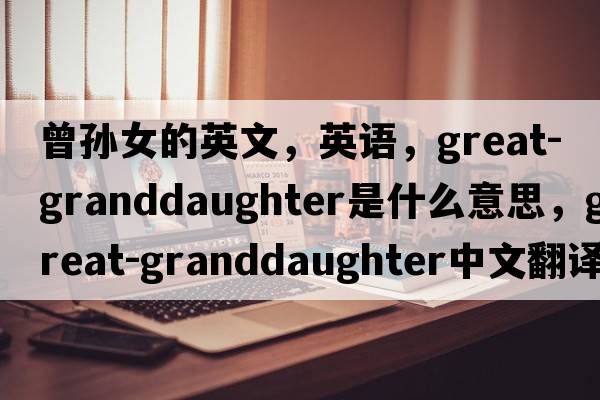 曾孫女的英文，英語(yǔ)，great-granddaughter是什么意思，great-granddaughter中文翻譯，great-granddaughter怎么讀、發(fā)音、用法及例句
