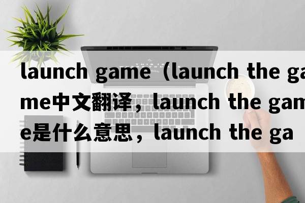 launch game（launch the game中文翻譯，launch the game是什么意思，launch the game發(fā)音、用法及例句）