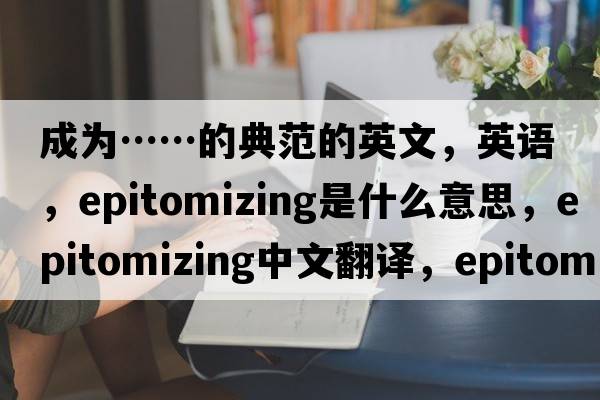 成為……的典范的英文，英語(yǔ)，epitomizing是什么意思，epitomizing中文翻譯，epitomizing怎么讀、發(fā)音、用法及例句