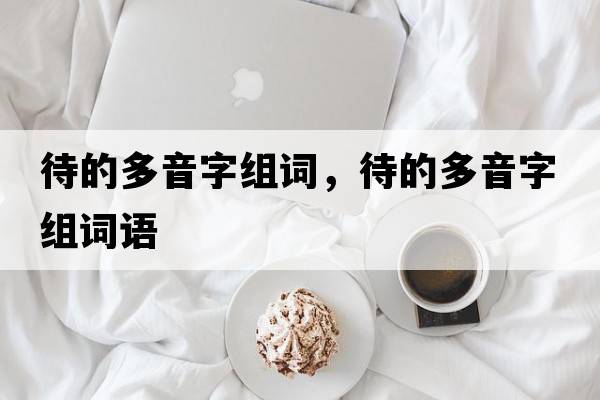 待的多音字組詞，待的多音字組詞語(yǔ)