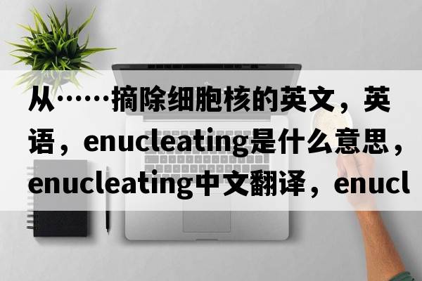 從……摘除細胞核的英文，英語(yǔ)，enucleating是什么意思，enucleating中文翻譯，enucleating怎么讀、發(fā)音、用法及例句