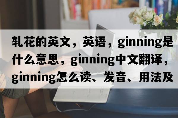 軋花的英文，英語(yǔ)，ginning是什么意思，ginning中文翻譯，ginning怎么讀、發(fā)音、用法及例句