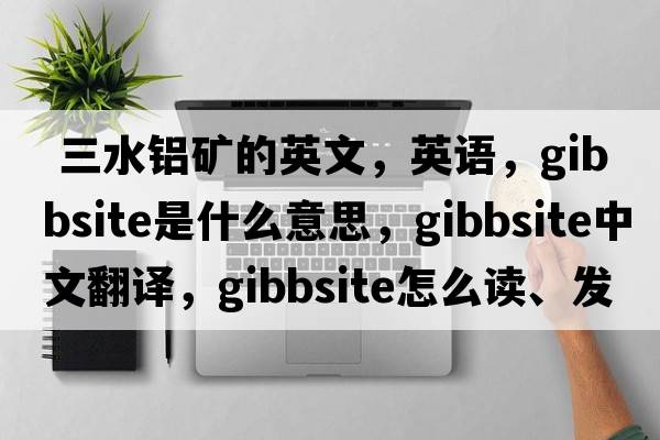  三水鋁礦的英文，英語(yǔ)，gibbsite是什么意思，gibbsite中文翻譯，gibbsite怎么讀、發(fā)音、用法及例句