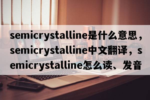 semicrystalline是什么意思，semicrystalline中文翻譯，semicrystalline怎么讀、發(fā)音、用法及例句