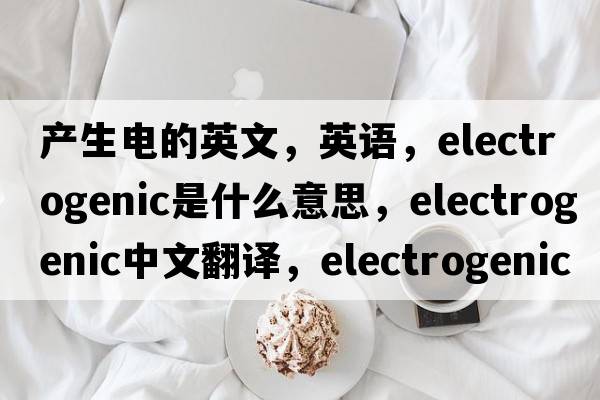 產(chǎn)生電的英文，英語(yǔ)，electrogenic是什么意思，electrogenic中文翻譯，electrogenic怎么讀、發(fā)音、用法及例句