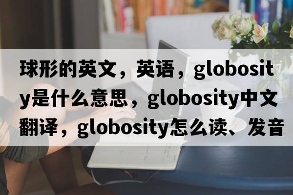 球形的英文，英語(yǔ)，globosity是什么意思，globosity中文翻譯，globosity怎么讀、發(fā)音、用法及例句