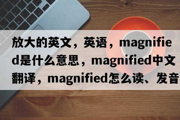 放大的英文，英語(yǔ)，magnified是什么意思，magnified中文翻譯，magnified怎么讀、發(fā)音、用法及例句